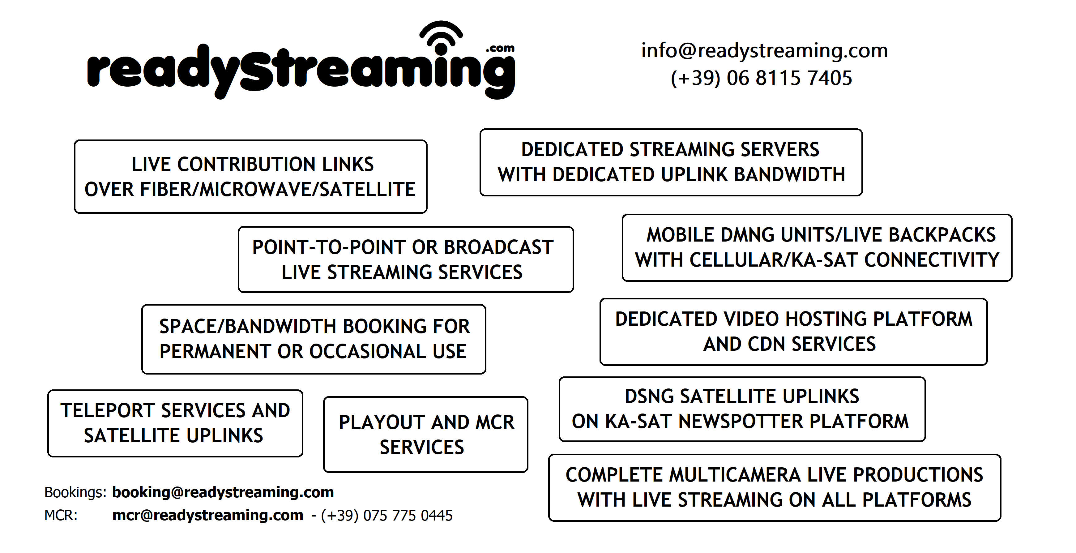 readystreaming.com - info@readystreaming.com - (+39) 06 8115 7405 - LIVE CONTRIBUTION LINKS OVER FIBER/MICROWAVE/SATELLITE - DEDICATED STREAMING SERVERS WITH DEDICATED UPLINK BANDWIDTH - POINT-TO-POINT OR BROADCAST LIVE STREAMING SERVICES - MOBILE DMNG UNITS/LIVE BACKPACKS WITH CELLULAR/KA-SAT CONNECTIVITY - SPACE/BANDWIDTH BOOKING FOR PERMANENT OR OCCASIONAL USE - DEDICATED VIDEO HOSTING PLATFORM AND CDN SERVICES - TELEPORT SERVICES AND SATELLITE UPLINKS - DSNG SATELLITE UPLINKS ON KA-SAT NEWSPOTTER PLATFORM - COMPLETE MULTICAMERA LIVE PRODUCTIONS WITH LIVE STREAMING ON ALL PLATFORMS - PLAYOUT AND MCR SERVICES - Bookings: booking@readystreaming.com - MCR: mcr@readystreaming.com - (+39) 075 775 0445